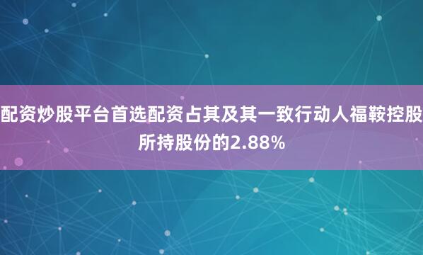 配资炒股平台首选配资占其及其一致行动人福鞍控股所持股份的2.88%
