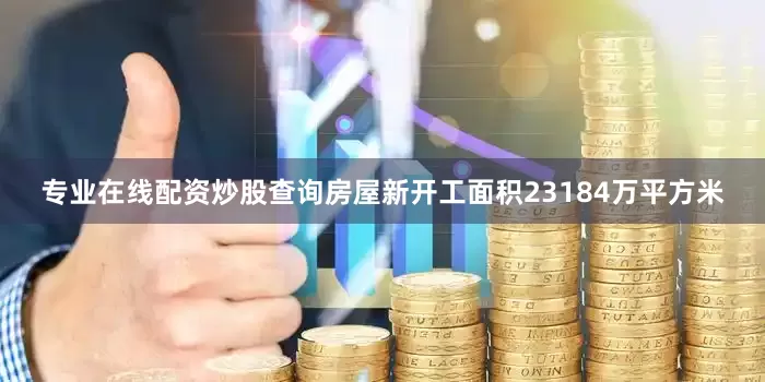 专业在线配资炒股查询房屋新开工面积23184万平方米