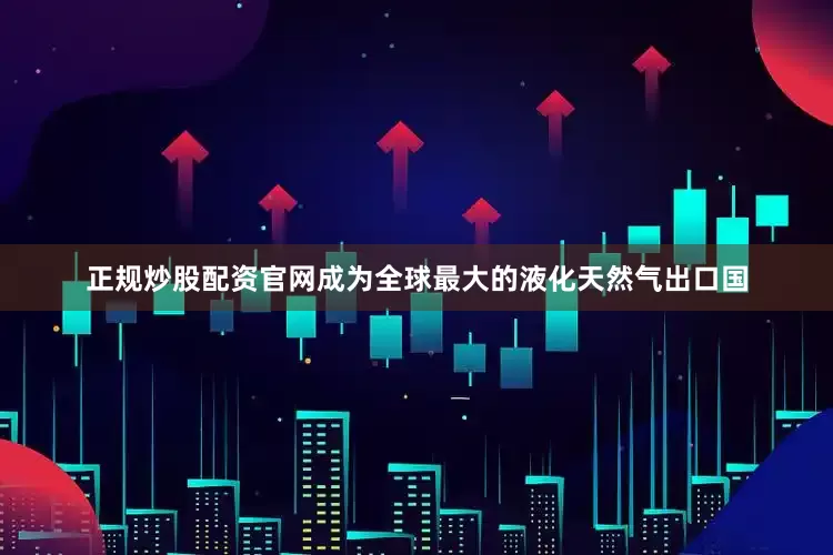 正规炒股配资官网成为全球最大的液化天然气出口国