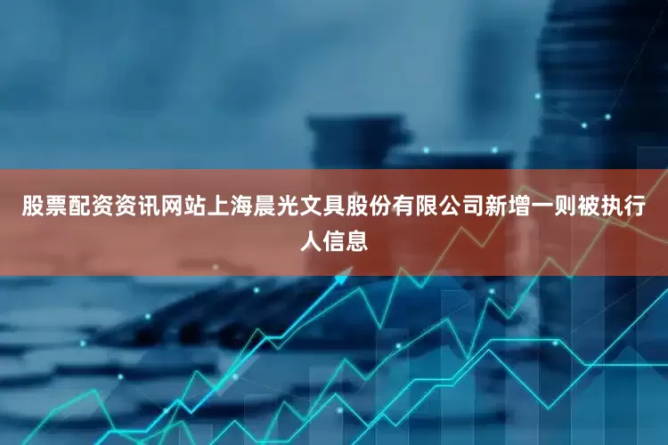 股票配资资讯网站上海晨光文具股份有限公司新增一则被执行人信息