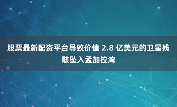 股票最新配资平台导致价值 2.8 亿美元的卫星残骸坠入孟加拉湾